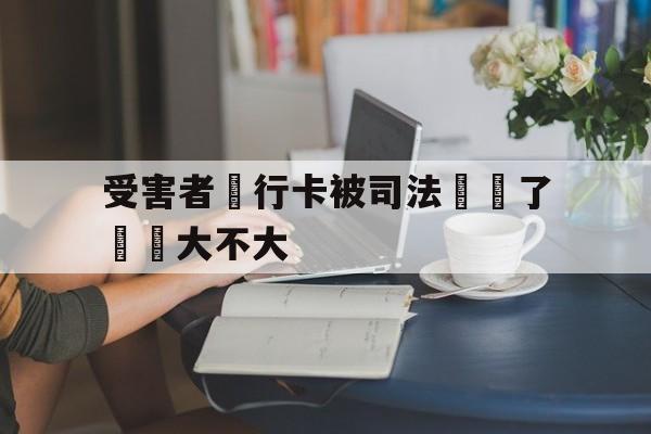 受害者銀行卡被司法凍結了問題大不大(我银行卡被司法冻结怎么办)